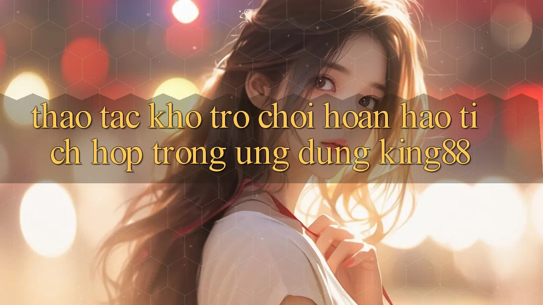 Thao tác Kho Trò chơi Hoàn hảo Tích Hợp Trong Ứng Dụng King88