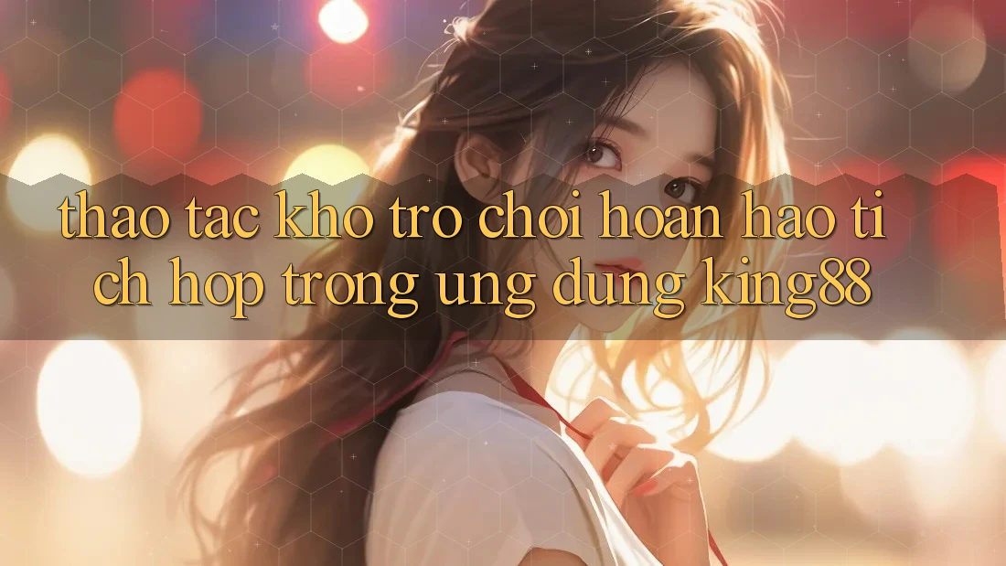 Thao tác Kho Trò chơi Hoàn hảo Tích Hợp Trong Ứng Dụng King88