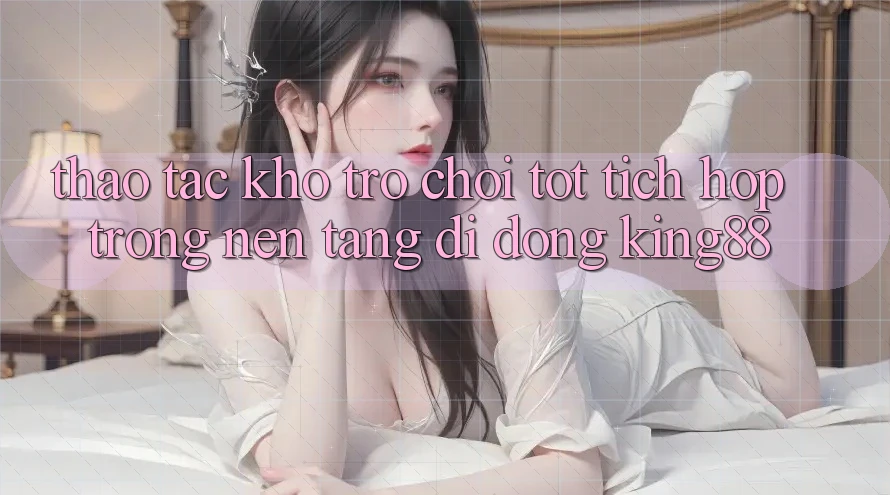 Thao tác Kho Trò chơi Tốt Tích Hợp Trong Nền tảng di động King88