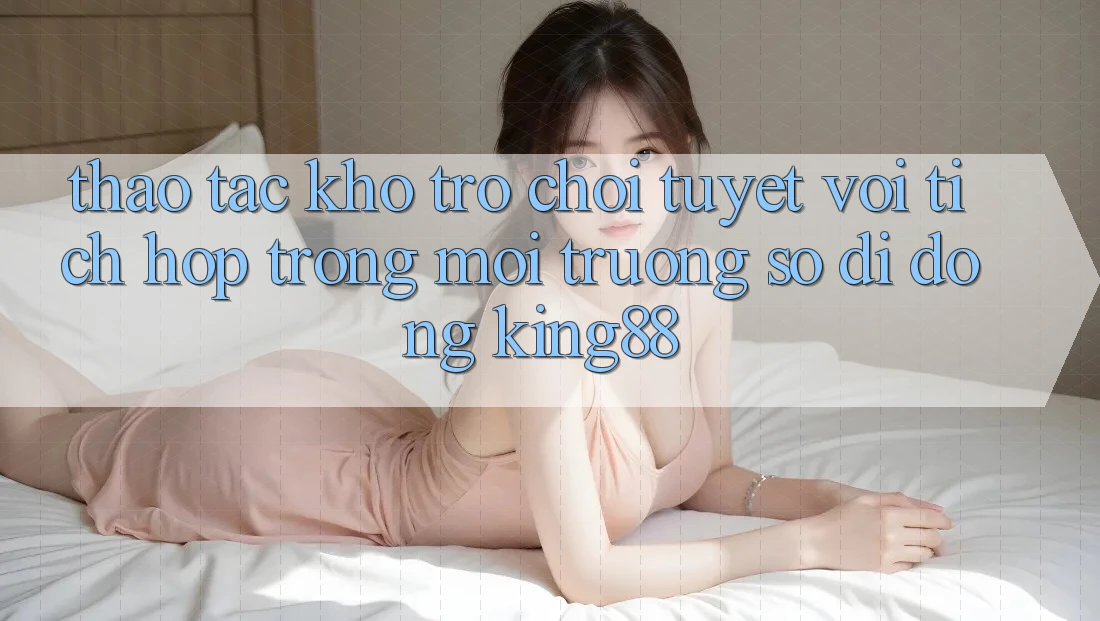 Thao tác Kho Trò chơi Tuyệt vời Tích Hợp Trong Môi trường số di động King88 Thao tác Kho Trò chơi Tuyệt vời Tích Hợp Trong Môi trường số di động King88