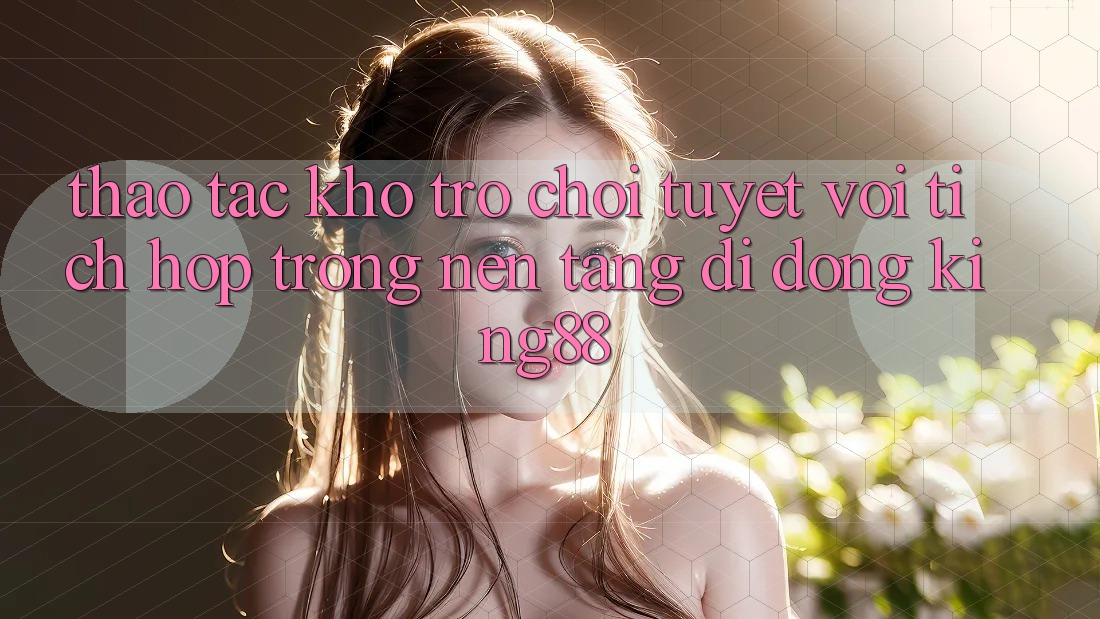 Thao tác Kho Trò chơi Tuyệt vời Tích Hợp Trong Nền tảng di động King88