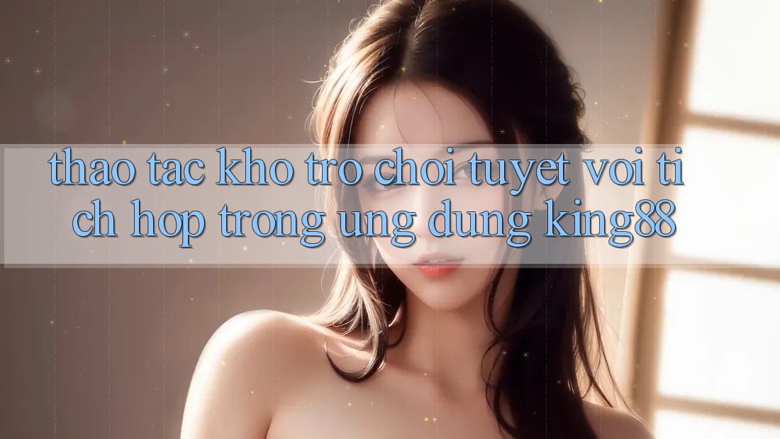 Thao tác Kho Trò chơi Tuyệt vời Tích Hợp Trong Ứng dụng King88