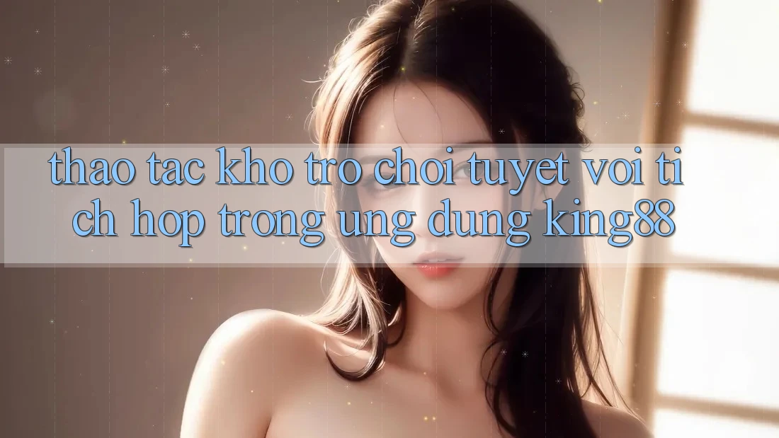 Thao tác Kho Trò chơi Tuyệt vời Tích Hợp Trong Ứng Dụng King88