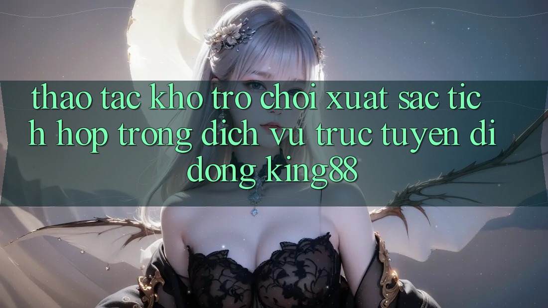Thao tác Kho Trò chơi Xuất sắc Tích Hợp Trong Dịch vụ trực tuyến di động King88