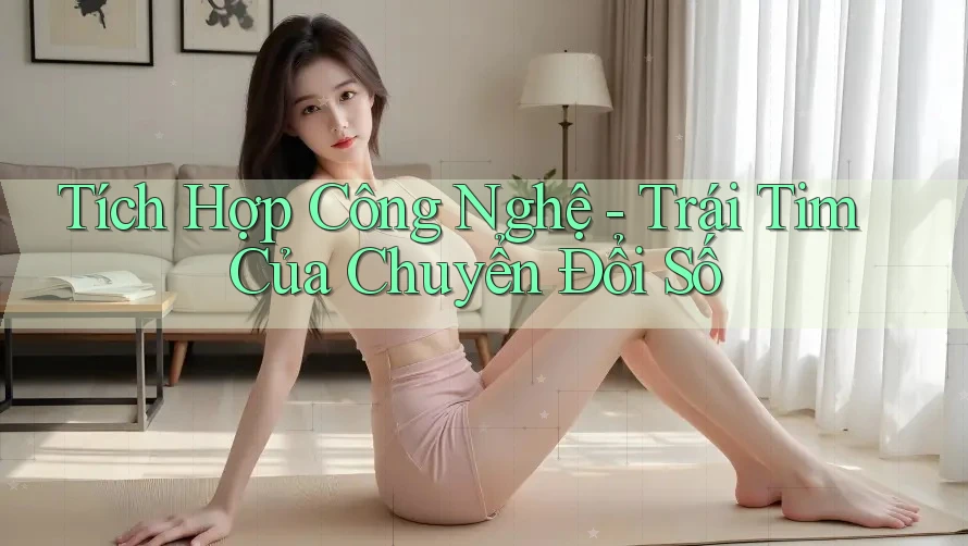 Tích Hợp Công Nghệ - Trái Tim Của Chuyển Đổi Số
