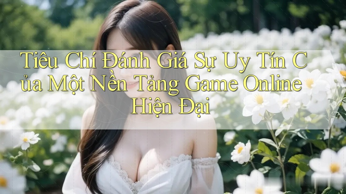 Tiêu Chí Đánh Giá Sự Uy Tín Của Một Nền Tảng Game Online Hiện Đại