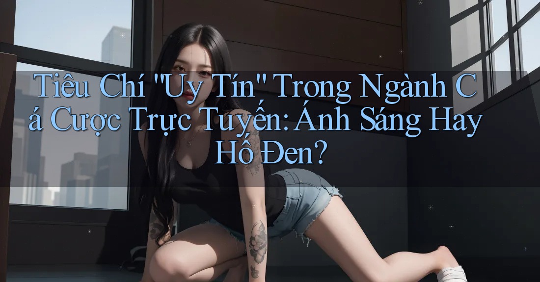 Tiêu Chí “Uy Tín” Trong Ngành Cá Cược Trực Tuyến: Ánh Sáng Hay Hố Đen?