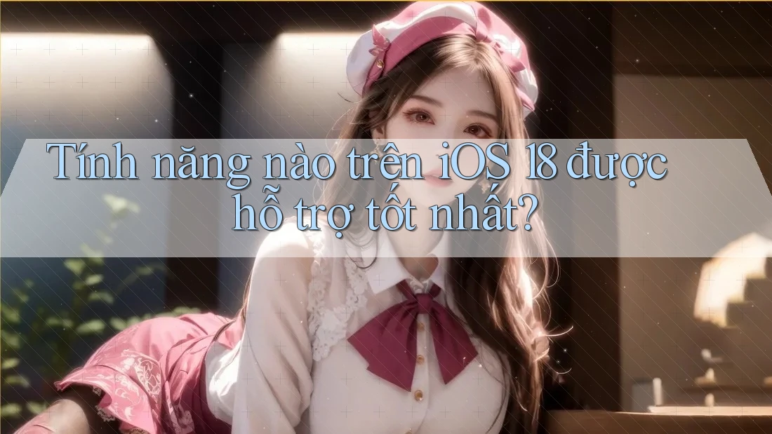 Tính năng nào trên iOS 18 được hỗ trợ tốt nhất?