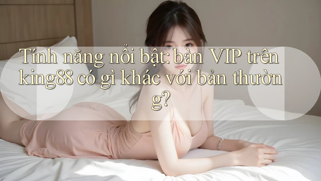 Tính năng nổi bật: bàn VIP trên king88 có gì khác với bản thường?