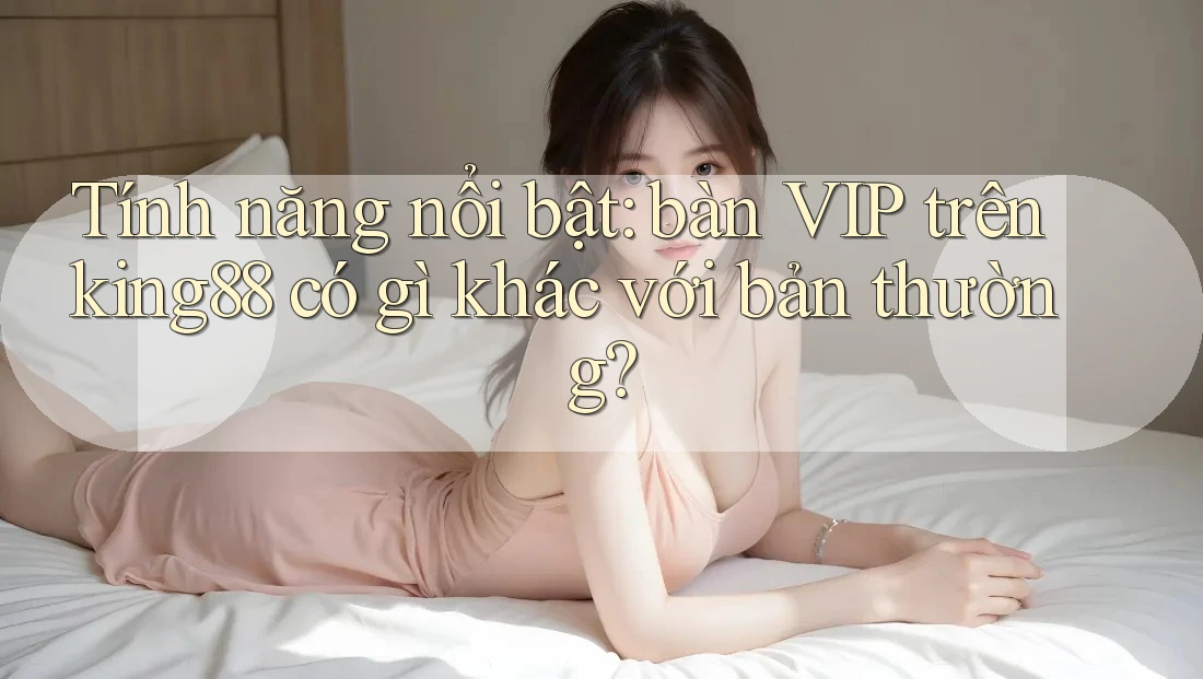 Tính năng nổi bật: bàn VIP trên king88 có gì khác với bản thường?