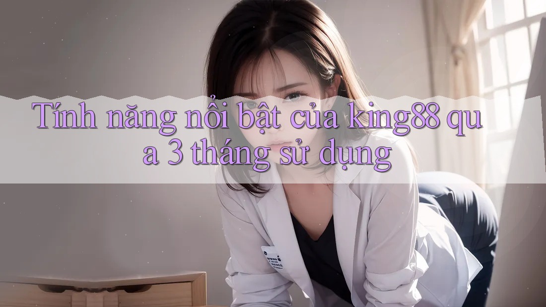 Tính năng nổi bật của king88 qua 3 tháng sử dụng