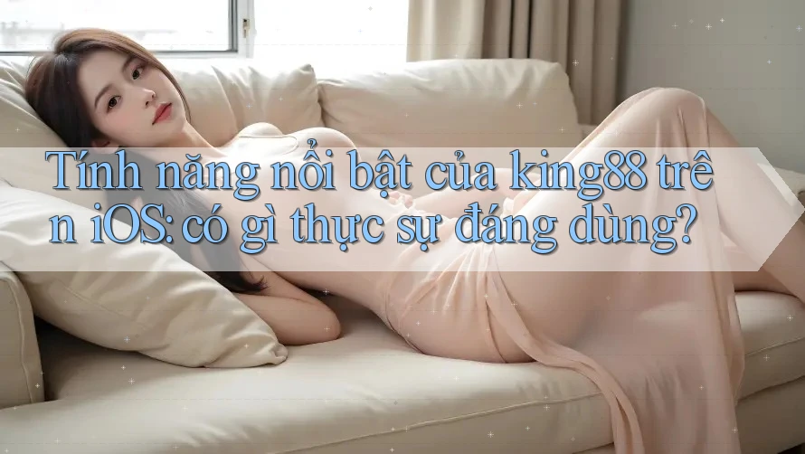 Tính năng nổi bật của king88 trên iOS: có gì thực sự đáng dùng?