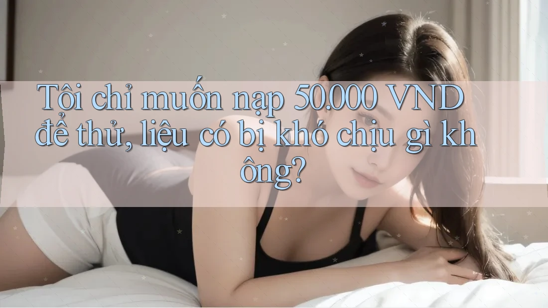 Tôi chỉ muốn nạp 50. 000 VND để thử, liệu có bị khó chịu gì không?