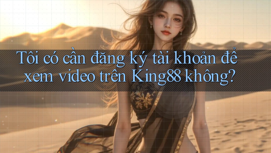 Tôi có cần đăng ký tài khoản để xem video trên King88 không?