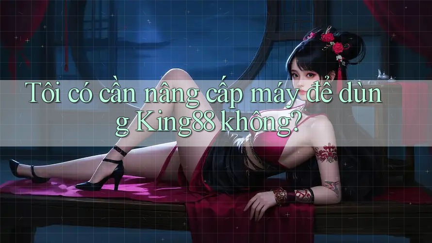Tôi có cần nâng cấp máy để dùng King88 không?