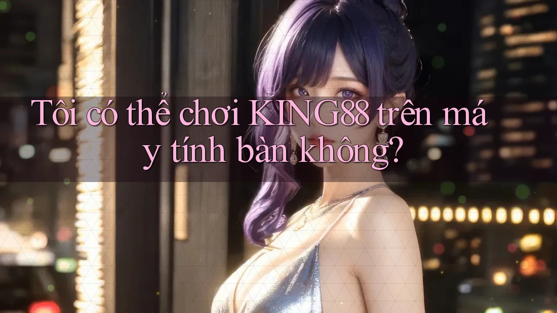 Tôi có thể chơi KING88 trên máy tính bàn không?
