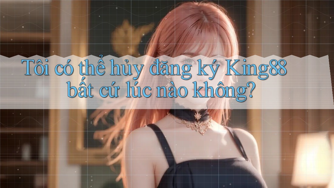 Tôi có thể hủy đăng ký King88 bất cứ lúc nào không?