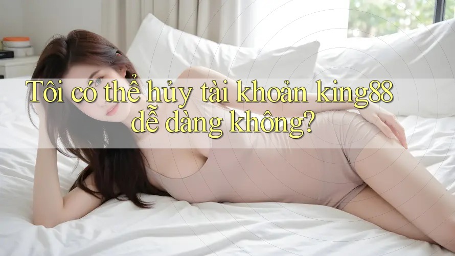 Tôi có thể hủy tài khoản king88 dễ dàng không?