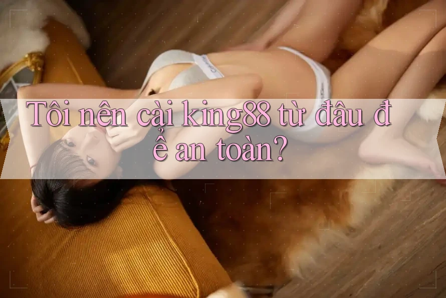 Tôi nên cài king88 từ đâu để an toàn?