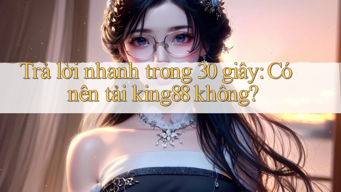 Trả lời nhanh trong 30 giây: Có nên tải king88 không?