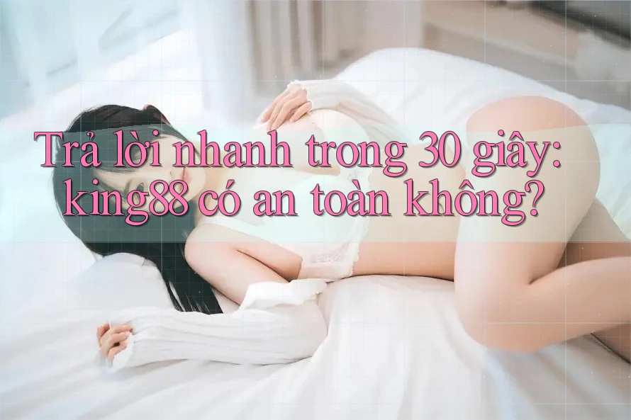 Trả lời nhanh trong 30 giây: king88 có an toàn không?