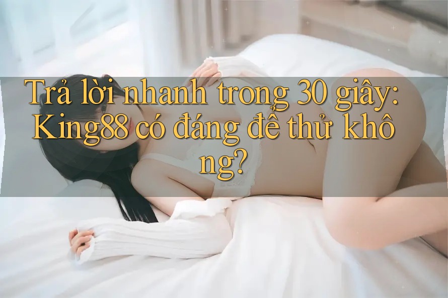 Trả lời nhanh trong 30 giây: King88 có đáng để thử không?