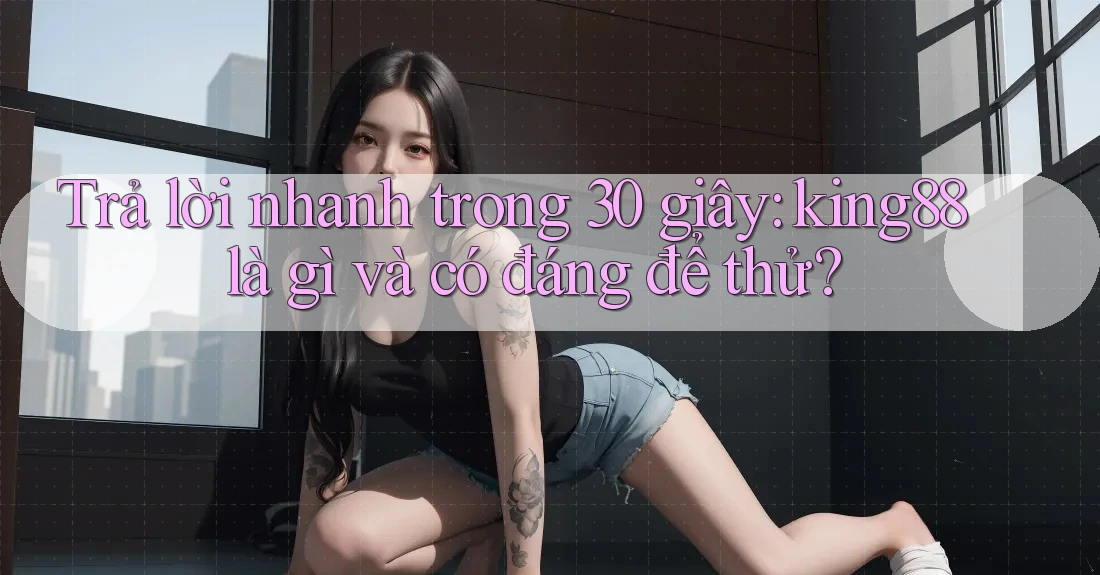 Trả lời nhanh trong 30 giây: king88 là gì và có đáng để thử?