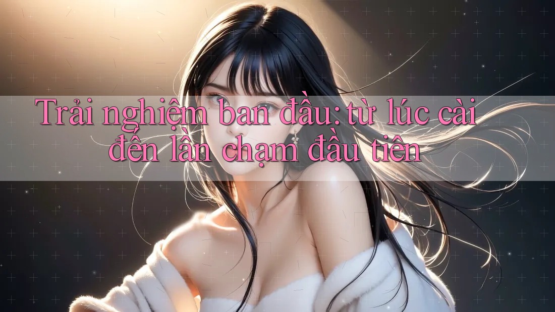 Trải nghiệm ban đầu: từ lúc cài đến lần chạm đầu tiên