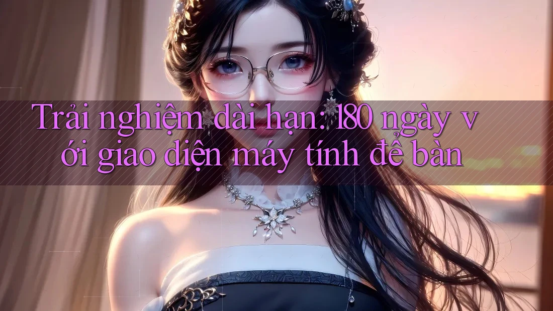 Trải nghiệm dài hạn: 180 ngày với giao diện máy tính để bàn