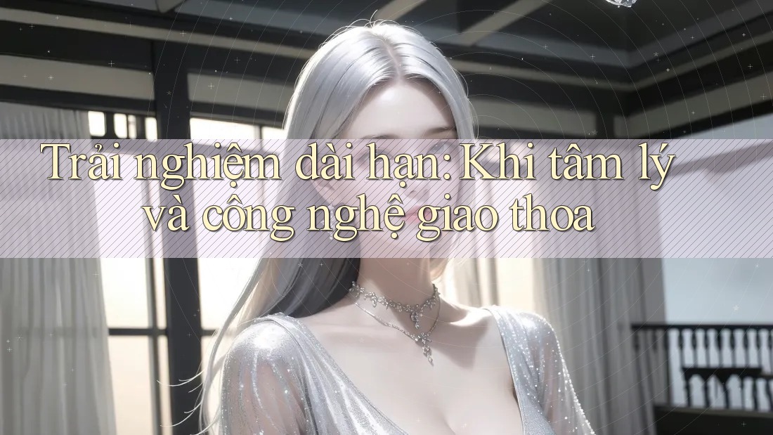 Trải nghiệm dài hạn: Khi tâm lý và công nghệ giao thoa