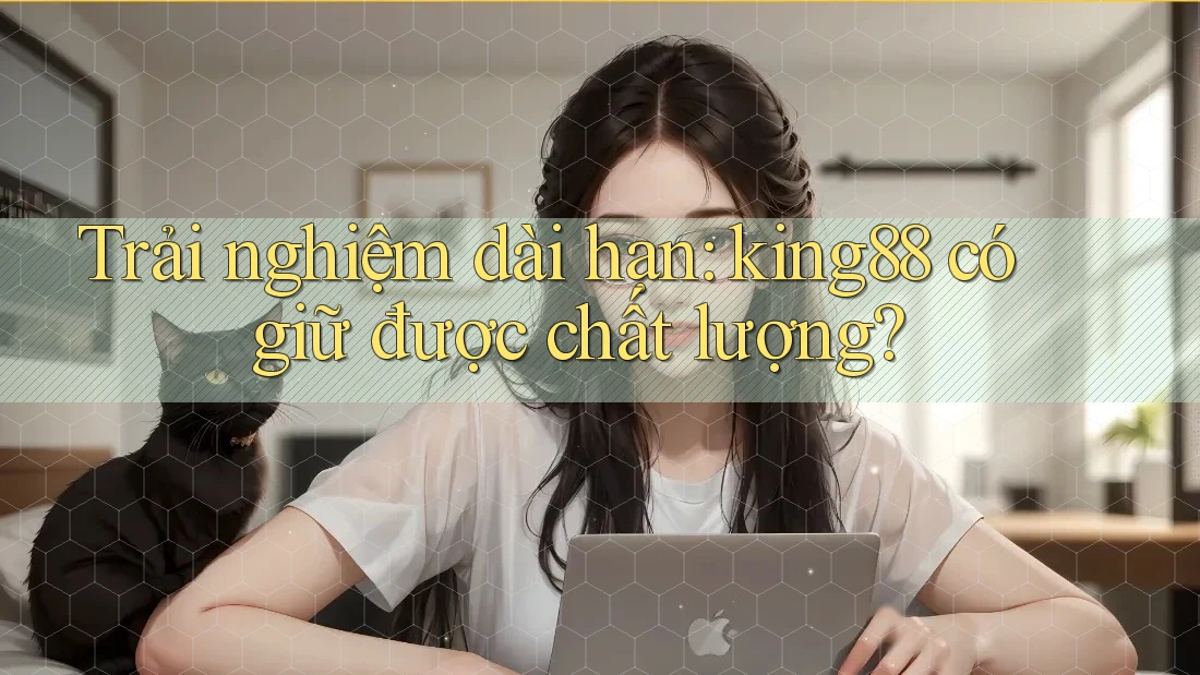Trải nghiệm dài hạn: king88 có giữ được chất lượng?