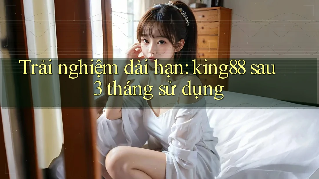 Trải nghiệm dài hạn: king88 sau 3 tháng sử dụng