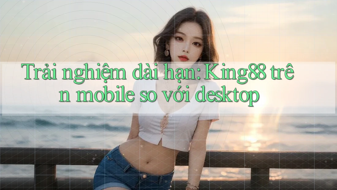 Trải nghiệm dài hạn: King88 trên mobile so với desktop