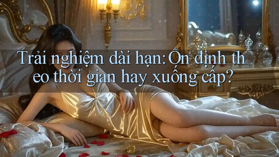 Trải nghiệm dài hạn: Ổn định theo thời gian hay xuống cấp?