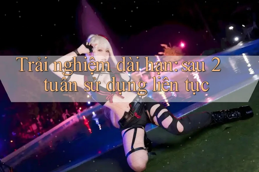 Trải nghiệm dài hạn: sau 2 tuần sử dụng liên tục