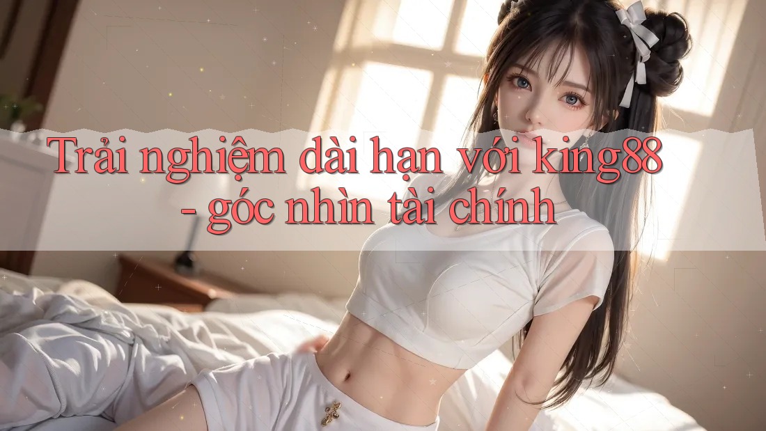Trải nghiệm dài hạn với king88 - góc nhìn tài chính