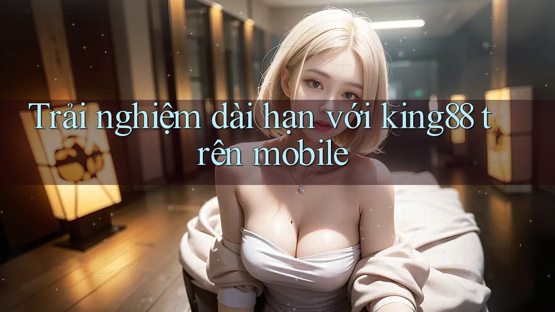 Trải nghiệm dài hạn với king88 trên mobile