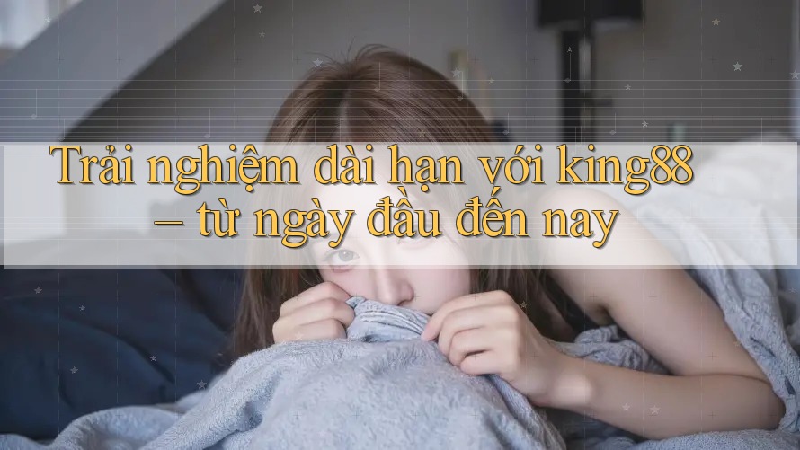 Trải nghiệm dài hạn với king88 – từ ngày đầu đến nay
