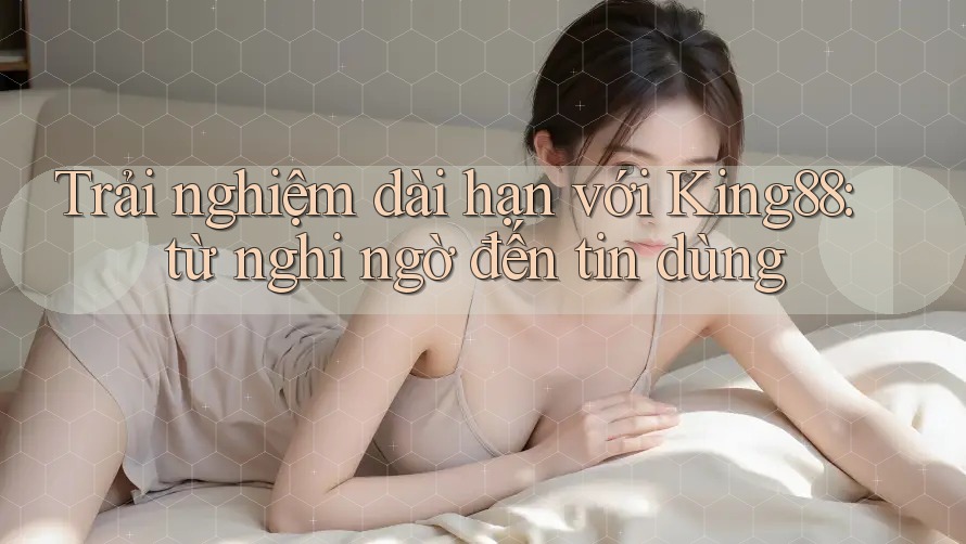 Trải nghiệm dài hạn với King88: từ nghi ngờ đến tin dùng