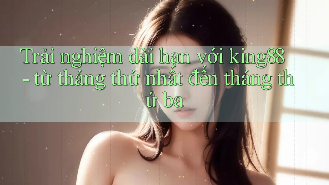 Trải nghiệm dài hạn với king88 - từ tháng thứ nhất đến tháng thứ ba
