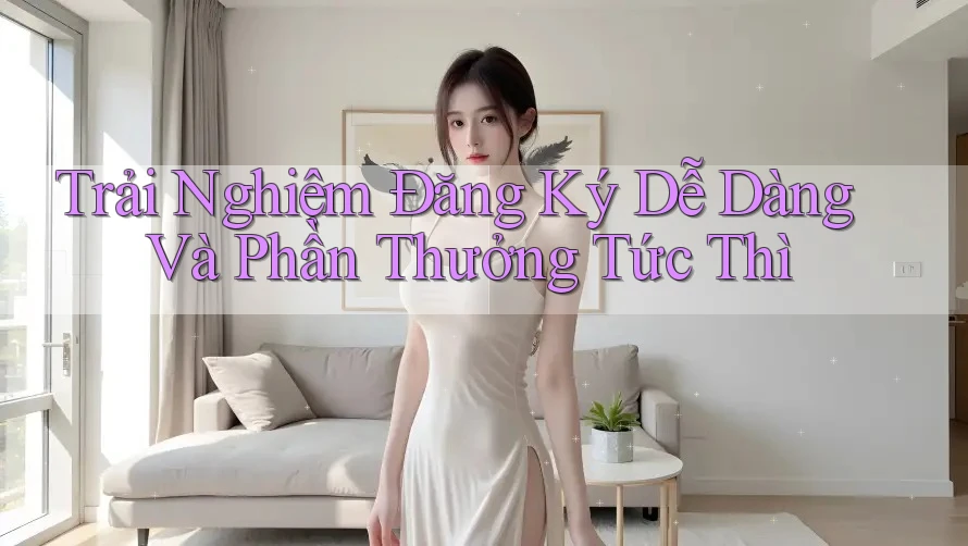 Trải Nghiệm Đăng Ký Dễ Dàng Và Phần Thưởng Tức Thì