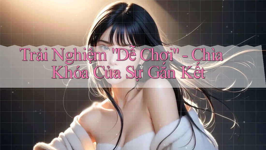 Trải Nghiệm “Dễ Chơi” - Chìa Khóa Của Sự Gắn Kết