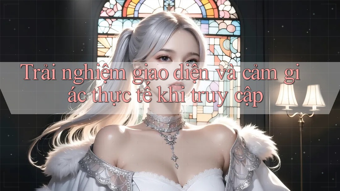 Trải nghiệm giao diện và cảm giác thực tế khi truy cập