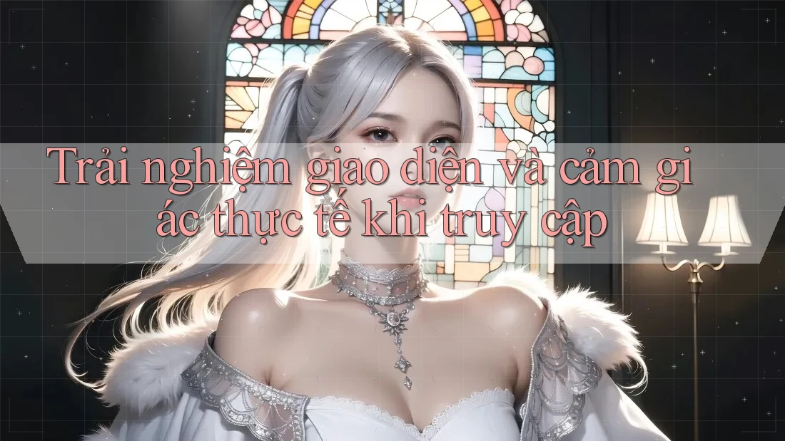 Trải nghiệm giao diện và cảm giác thực tế khi truy cập