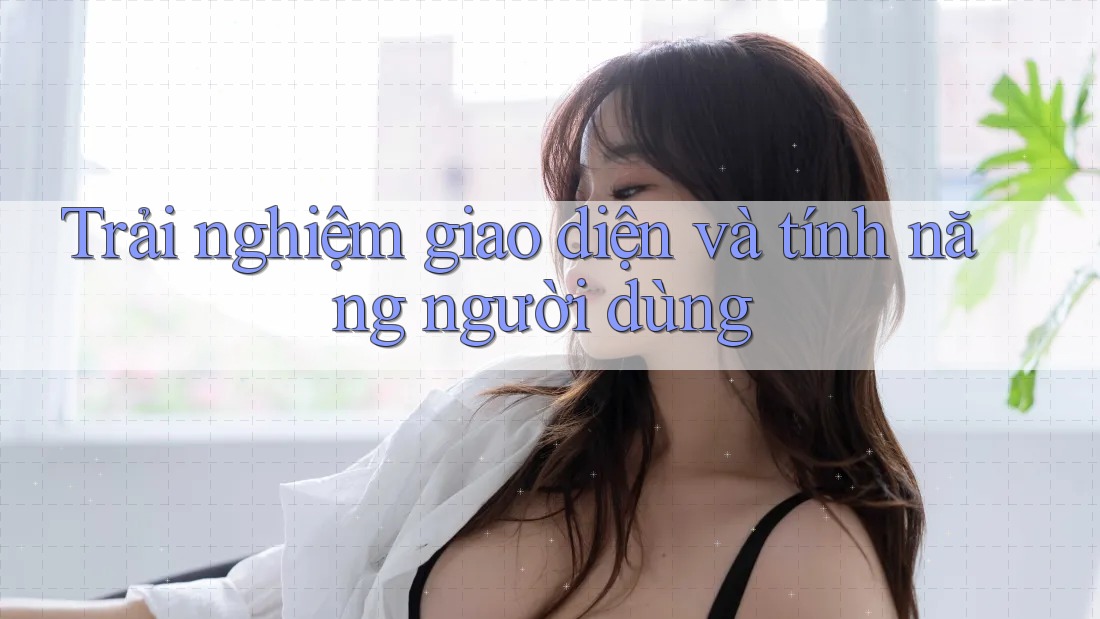Trải Nghiệm Giao Diện và Tính Năng Người Dùng