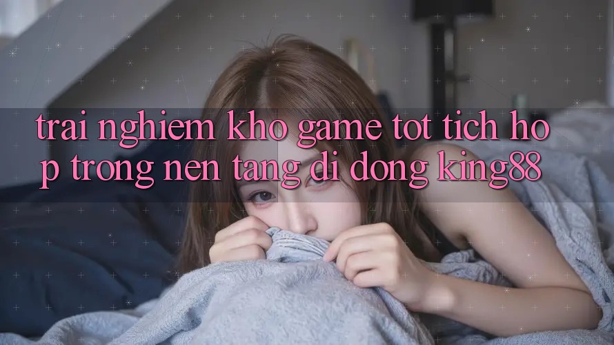 Trải nghiệm Kho Game Tốt Tích Hợp Trong Nền tảng di động King88