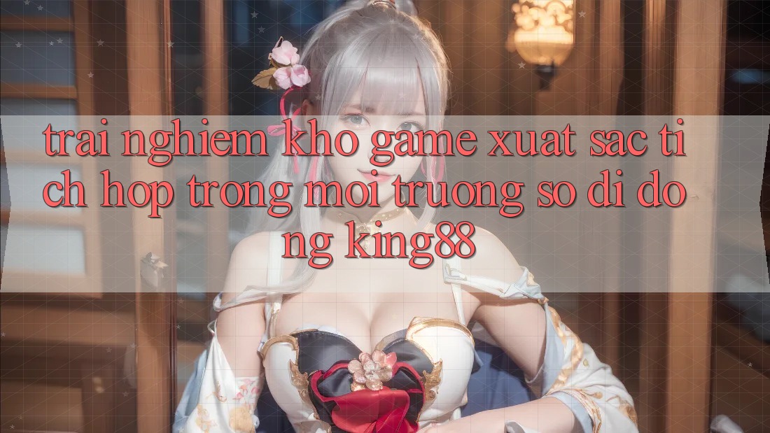 Trải nghiệm Kho Game Xuất sắc Tích Hợp Trong Môi trường số di động King88
