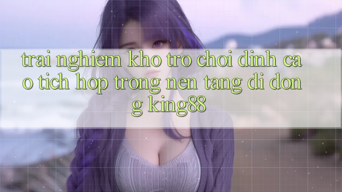 Trải nghiệm Kho Trò chơi Đỉnh Cao Tích Hợp Trong Nền tảng di động King88