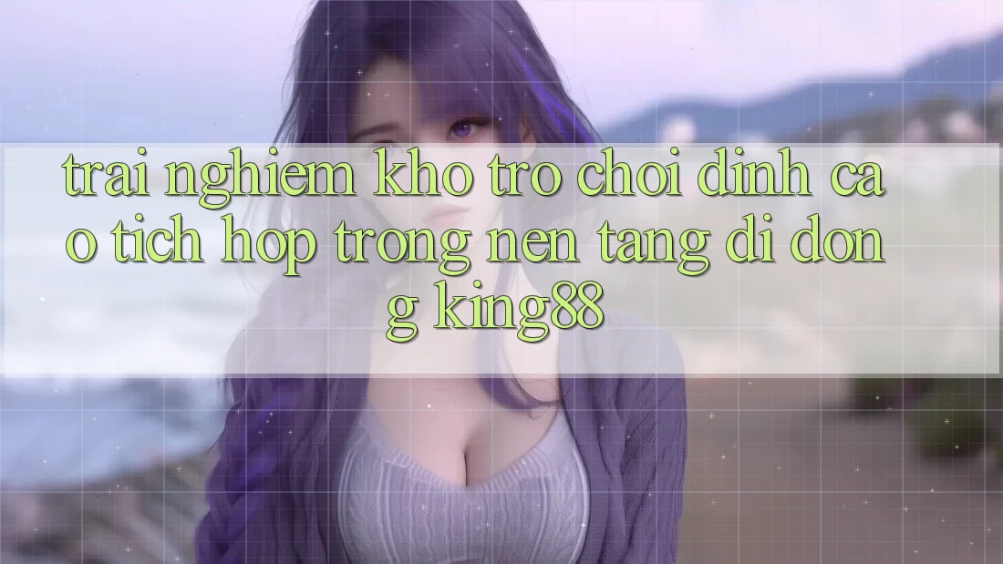 Trải nghiệm Kho Trò chơi Đỉnh Cao Tích Hợp Trong Nền tảng di động King88