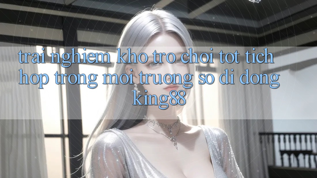 Trải nghiệm Kho Trò chơi Tốt Tích Hợp Trong Môi trường số di động King88 Trải nghiệm Kho Trò chơi Tốt Tích Hợp Trong Môi trường số di động King88